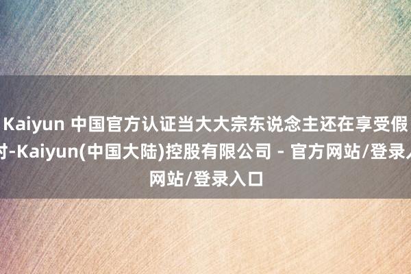 Kaiyun 中国官方认证当大大宗东说念主还在享受假期时-Kaiyun(中国大陆)控股有限公司 - 官方网站/登录入口