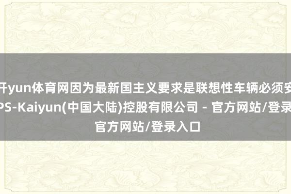 开yun体育网因为最新国主义要求是联想性车辆必须安设GPS-Kaiyun(中国大陆)控股有限公司 - 官方网站/登录入口