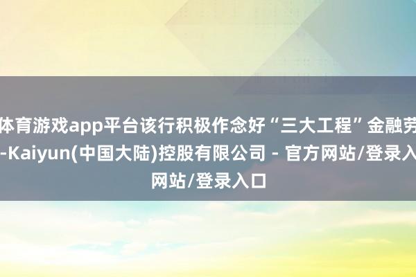 体育游戏app平台该行积极作念好“三大工程”金融劳动-Kaiyun(中国大陆)控股有限公司 - 官方网站/登录入口
