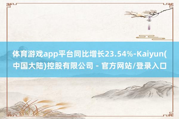 体育游戏app平台同比增长23.54%-Kaiyun(中国大陆)控股有限公司 - 官方网站/登录入口