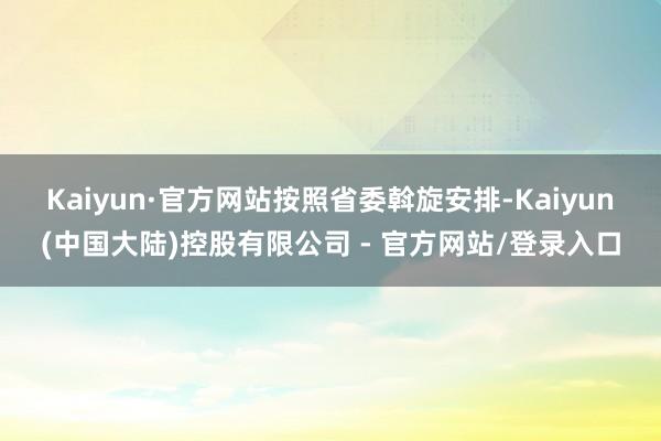 Kaiyun·官方网站　　按照省委斡旋安排-Kaiyun(中国大陆)控股有限公司 - 官方网站/登录入口