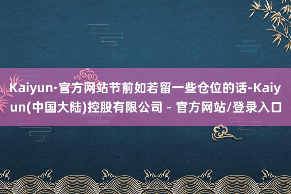 Kaiyun·官方网站节前如若留一些仓位的话-Kaiyun(中国大陆)控股有限公司 - 官方网站/登录入口