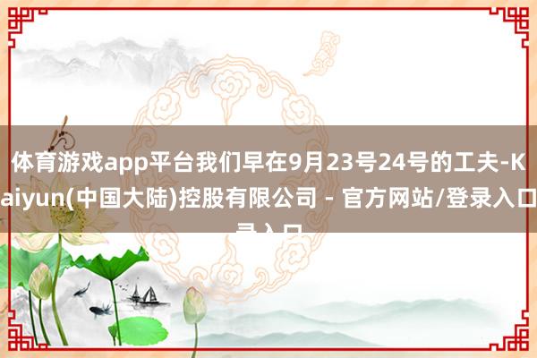 体育游戏app平台我们早在9月23号24号的工夫-Kaiyun(中国大陆)控股有限公司 - 官方网站/登录入口