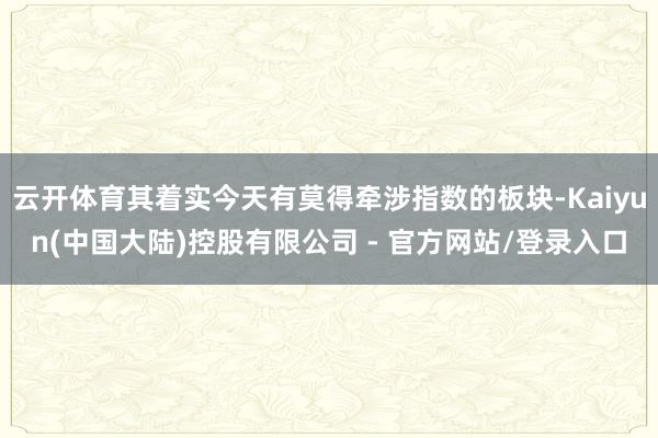 云开体育其着实今天有莫得牵涉指数的板块-Kaiyun(中国大陆)控股有限公司 - 官方网站/登录入口
