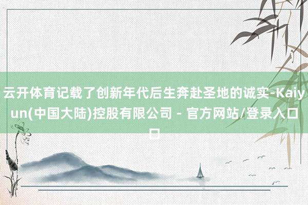 云开体育记载了创新年代后生奔赴圣地的诚实-Kaiyun(中国大陆)控股有限公司 - 官方网站/登录入口