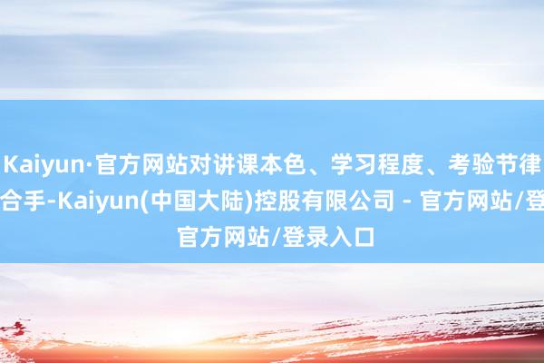 Kaiyun·官方网站对讲课本色、学习程度、考验节律深度掌合手-Kaiyun(中国大陆)控股有限公司 - 官方网站/登录入口
