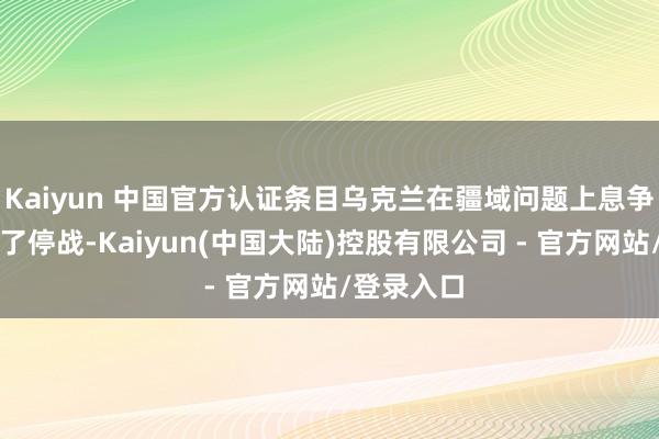 Kaiyun 中国官方认证条目乌克兰在疆域问题上息争以快速终了停战-Kaiyun(中国大陆)控股有限公司 - 官方网站/登录入口