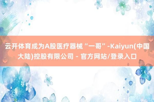 云开体育成为A股医疗器械“一哥”-Kaiyun(中国大陆)控股有限公司 - 官方网站/登录入口