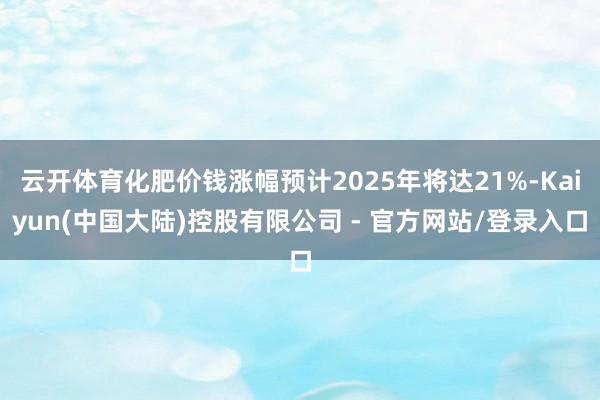 云开体育化肥价钱涨幅预计2025年将达21%-Kaiyun(中国大陆)控股有限公司 - 官方网站/登录入口