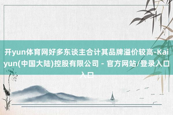 开yun体育网好多东谈主合计其品牌溢价较高-Kaiyun(中国大陆)控股有限公司 - 官方网站/登录入口