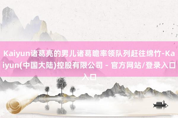 Kaiyun诸葛亮的男儿诸葛瞻率领队列赶往绵竹-Kaiyun(中国大陆)控股有限公司 - 官方网站/登录入口
