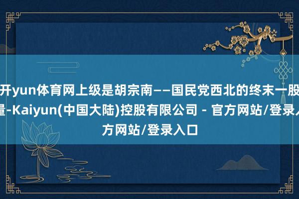 开yun体育网上级是胡宗南——国民党西北的终末一股力量-Kaiyun(中国大陆)控股有限公司 - 官方网站/登录入口