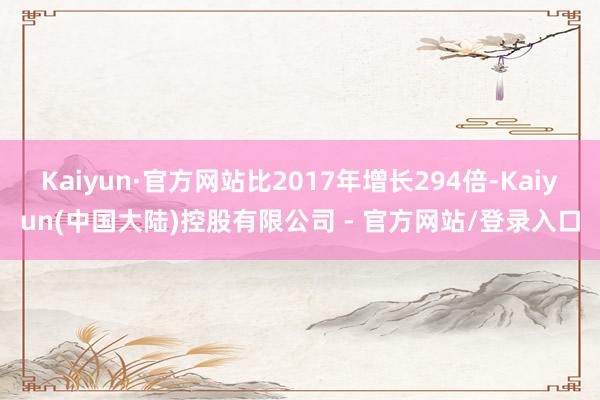 Kaiyun·官方网站比2017年增长294倍-Kaiyun(中国大陆)控股有限公司 - 官方网站/登录入口