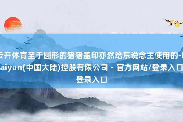 云开体育至于圆形的猪猪盖印亦然给东说念主使用的-Kaiyun(中国大陆)控股有限公司 - 官方网站/登录入口