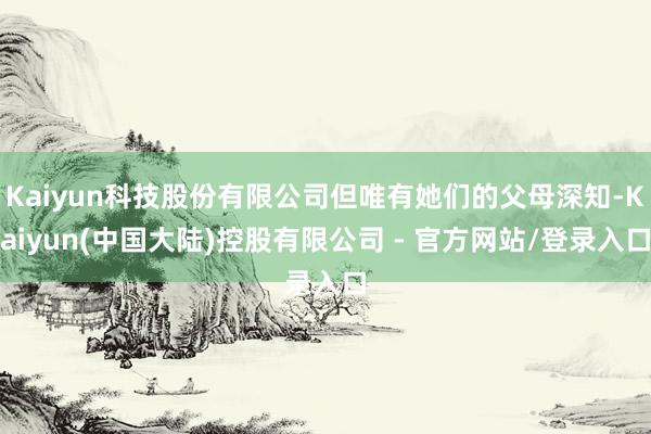 Kaiyun科技股份有限公司但唯有她们的父母深知-Kaiyun(中国大陆)控股有限公司 - 官方网站/登录入口
