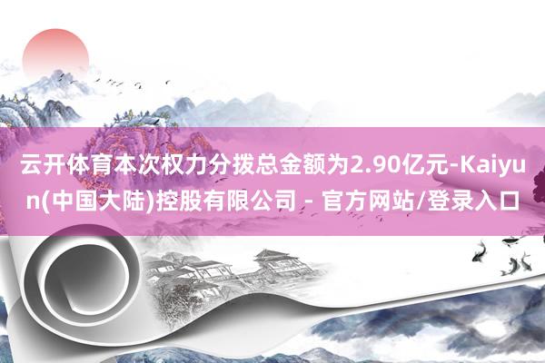 云开体育本次权力分拨总金额为2.90亿元-Kaiyun(中国大陆)控股有限公司 - 官方网站/登录入口