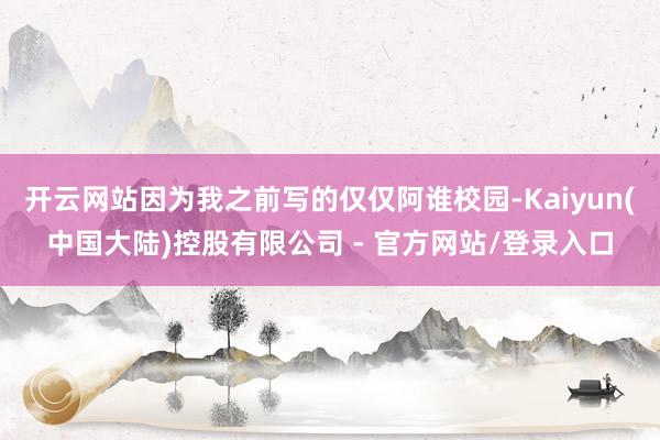 开云网站因为我之前写的仅仅阿谁校园-Kaiyun(中国大陆)控股有限公司 - 官方网站/登录入口