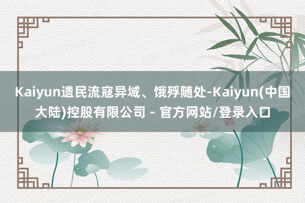 Kaiyun遗民流寇异域、饿殍随处-Kaiyun(中国大陆)控股有限公司 - 官方网站/登录入口