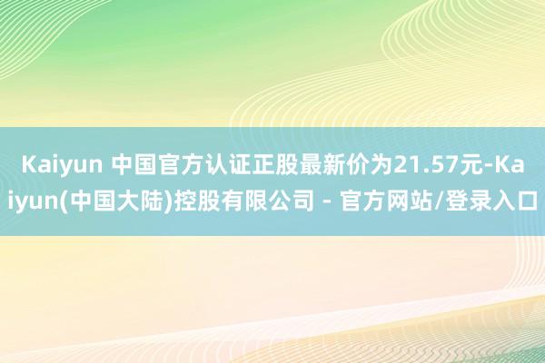 Kaiyun 中国官方认证正股最新价为21.57元-Kaiyun(中国大陆)控股有限公司 - 官方网站/登录入口