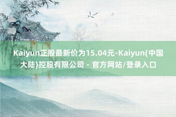 Kaiyun正股最新价为15.04元-Kaiyun(中国大陆)控股有限公司 - 官方网站/登录入口