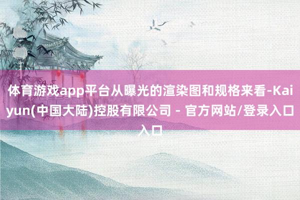 体育游戏app平台从曝光的渲染图和规格来看-Kaiyun(中国大陆)控股有限公司 - 官方网站/登录入口