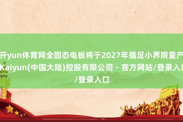 开yun体育网全固态电板将于2027年插足小界限量产-Kaiyun(中国大陆)控股有限公司 - 官方网站/登录入口