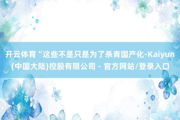 开云体育“这些不是只是为了杀青国产化-Kaiyun(中国大陆)控股有限公司 - 官方网站/登录入口