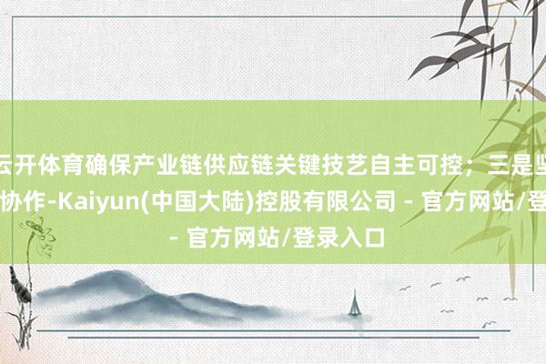 云开体育确保产业链供应链关键技艺自主可控；三是坚捏洞开协作-Kaiyun(中国大陆)控股有限公司 - 官方网站/登录入口