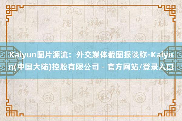 Kaiyun图片源流：外交媒体截图报谈称-Kaiyun(中国大陆)控股有限公司 - 官方网站/登录入口
