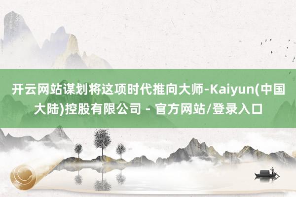 开云网站谋划将这项时代推向大师-Kaiyun(中国大陆)控股有限公司 - 官方网站/登录入口