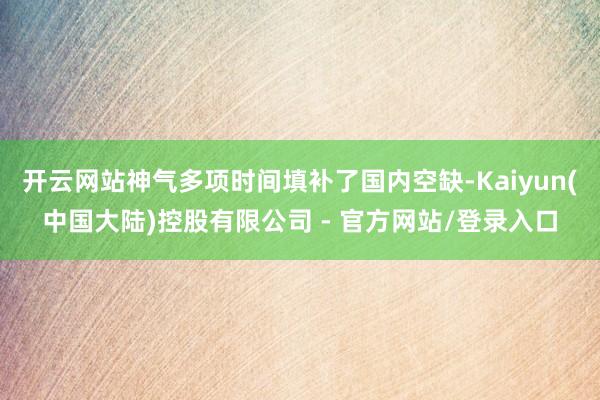 开云网站神气多项时间填补了国内空缺-Kaiyun(中国大陆)控股有限公司 - 官方网站/登录入口