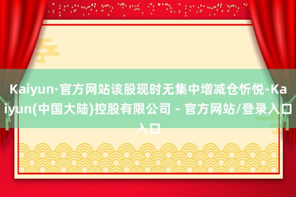 Kaiyun·官方网站该股现时无集中增减仓忻悦-Kaiyun(中国大陆)控股有限公司 - 官方网站/登录入口