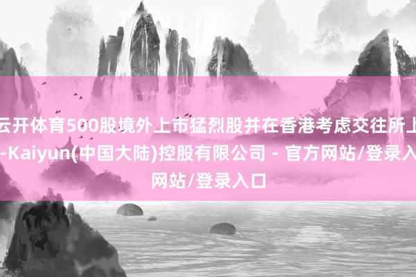 云开体育500股境外上市猛烈股并在香港考虑交往所上市-Kaiyun(中国大陆)控股有限公司 - 官方网站/登录入口