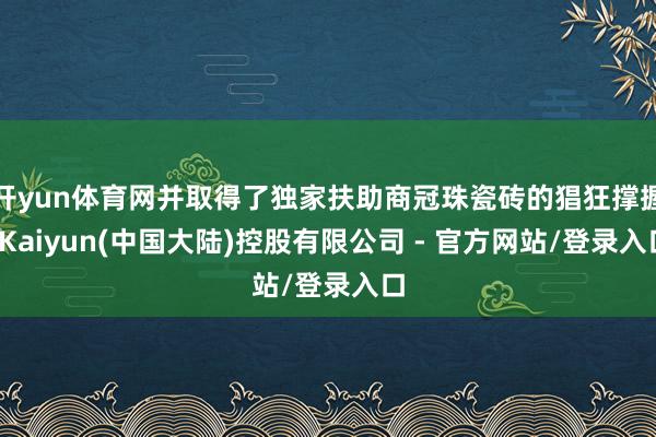 开yun体育网并取得了独家扶助商冠珠瓷砖的猖狂撑握-Kaiyun(中国大陆)控股有限公司 - 官方网站/登录入口