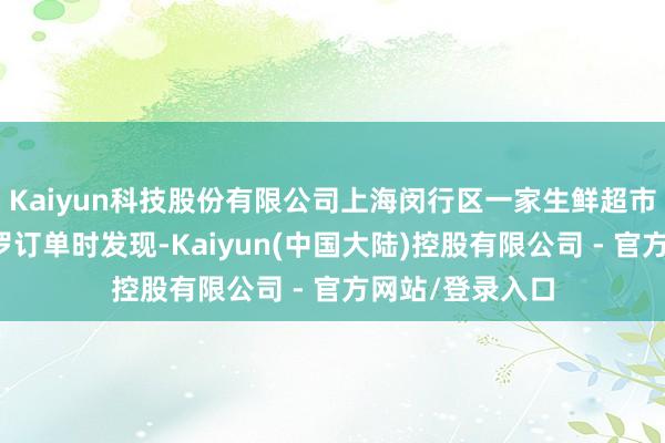 Kaiyun科技股份有限公司上海闵行区一家生鲜超市在如期清点收罗订单时发现-Kaiyun(中国大陆)控股有限公司 - 官方网站/登录入口