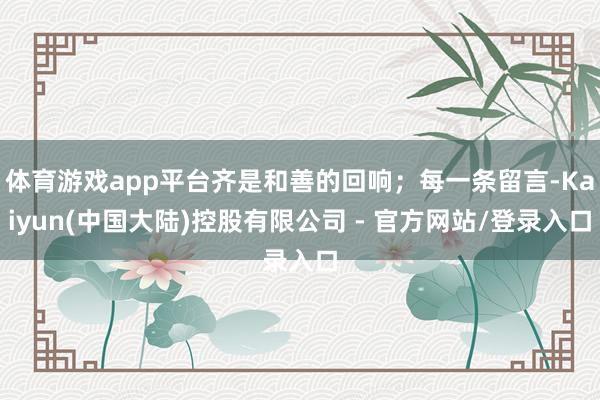 体育游戏app平台齐是和善的回响；每一条留言-Kaiyun(中国大陆)控股有限公司 - 官方网站/登录入口
