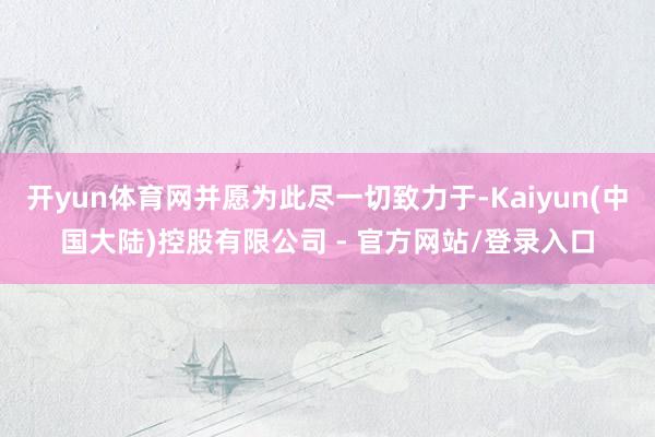 开yun体育网并愿为此尽一切致力于-Kaiyun(中国大陆)控股有限公司 - 官方网站/登录入口
