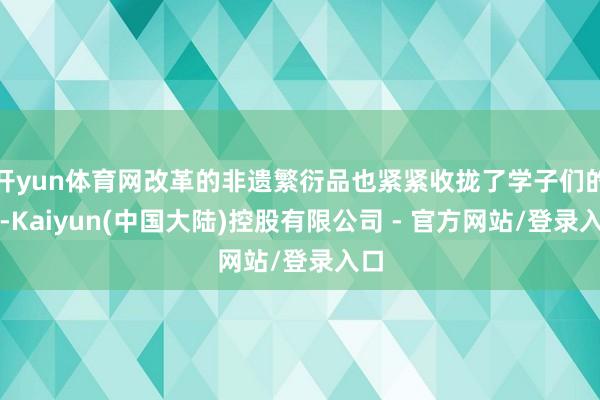 开yun体育网改革的非遗繁衍品也紧紧收拢了学子们的心-Kaiyun(中国大陆)控股有限公司 - 官方网站/登录入口
