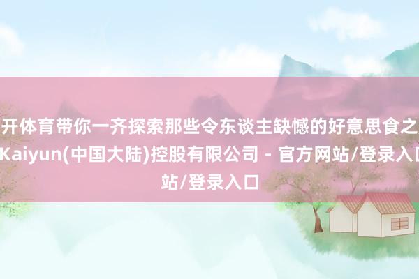 云开体育带你一齐探索那些令东谈主缺憾的好意思食之旅-Kaiyun(中国大陆)控股有限公司 - 官方网站/登录入口
