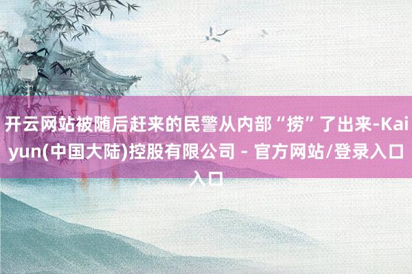 开云网站被随后赶来的民警从内部“捞”了出来-Kaiyun(中国大陆)控股有限公司 - 官方网站/登录入口