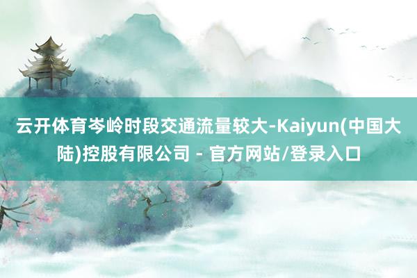 云开体育岑岭时段交通流量较大-Kaiyun(中国大陆)控股有限公司 - 官方网站/登录入口