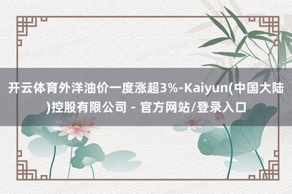 开云体育外洋油价一度涨超3%-Kaiyun(中国大陆)控股有限公司 - 官方网站/登录入口