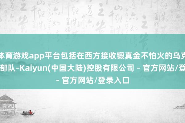 体育游戏app平台包括在西方接收锻真金不怕火的乌克兰精锐部队-Kaiyun(中国大陆)控股有限公司 - 官方网站/登录入口