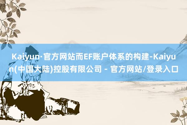 Kaiyun·官方网站而EF账户体系的构建-Kaiyun(中国大陆)控股有限公司 - 官方网站/登录入口