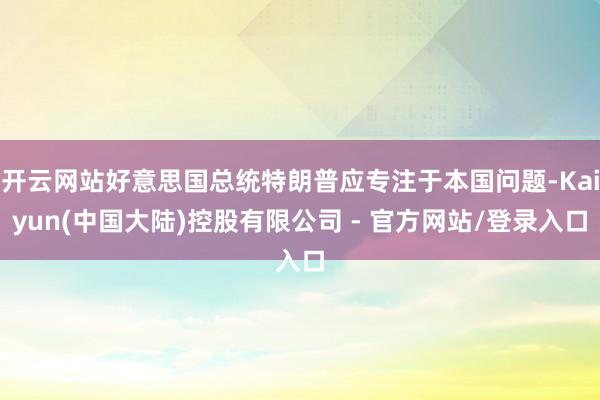 开云网站好意思国总统特朗普应专注于本国问题-Kaiyun(中国大陆)控股有限公司 - 官方网站/登录入口