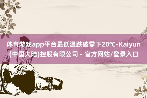 体育游戏app平台最低温跌破零下20℃-Kaiyun(中国大陆)控股有限公司 - 官方网站/登录入口