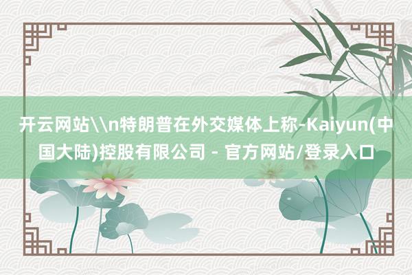 开云网站\n特朗普在外交媒体上称-Kaiyun(中国大陆)控股有限公司 - 官方网站/登录入口