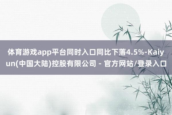 体育游戏app平台同时入口同比下落4.5%-Kaiyun(中国大陆)控股有限公司 - 官方网站/登录入口
