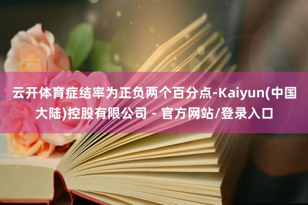 云开体育症结率为正负两个百分点-Kaiyun(中国大陆)控股有限公司 - 官方网站/登录入口