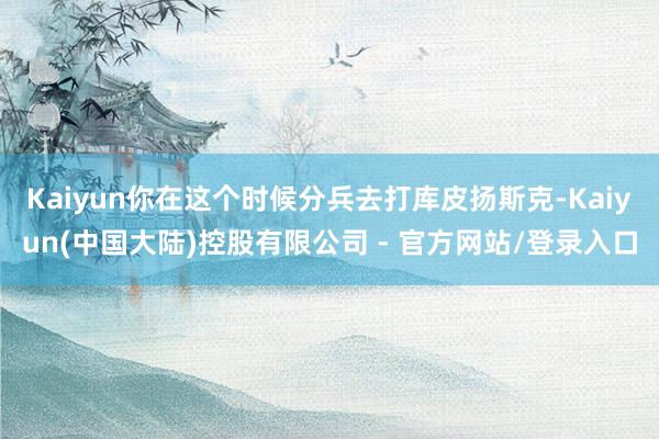 Kaiyun你在这个时候分兵去打库皮扬斯克-Kaiyun(中国大陆)控股有限公司 - 官方网站/登录入口